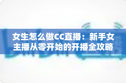 女生怎么做CC直播：新手女主播从零开始的开播全攻略