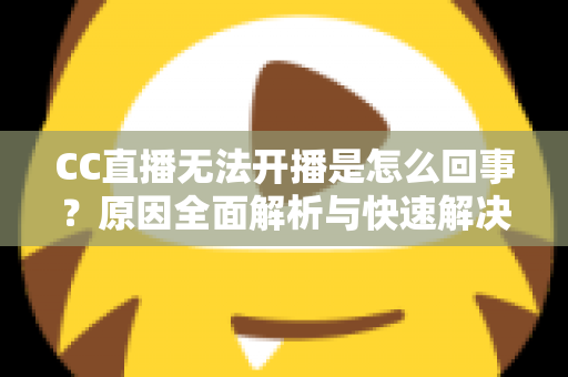CC直播无法开播是怎么回事？原因全面解析与快速解决指南