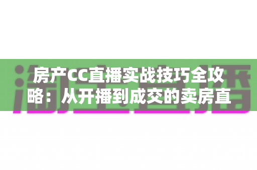 房产CC直播实战技巧全攻略：从开播到成交的卖房直播进阶指南
