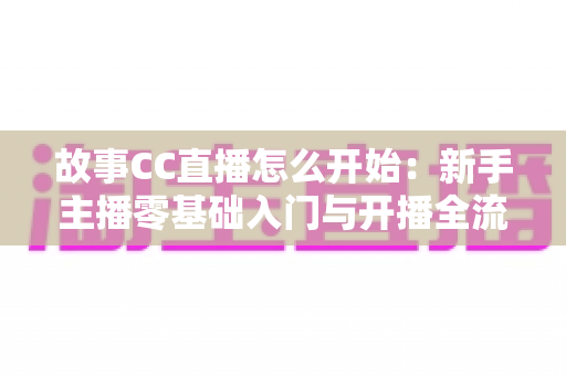 故事CC直播怎么开始:新手主播零基础入门与开播全流程实用指南 故事CC直播怎么开始:新手主播零基础入门与开播全流程实用指南