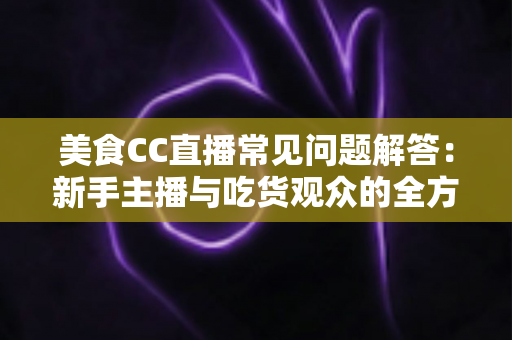 美食CC直播常见问题解答:新手主播与吃货观众的全方位实用指南 美食CC直播常见问题解答:新手主播与吃货观众的全方位实用指南