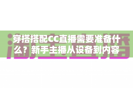 穿搭搭配CC直播需要准备什么？新手主播从设备到内容的全流程开播指南