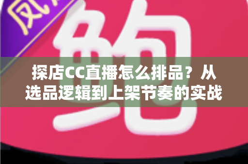 探店CC直播怎么排品？从选品逻辑到上架节奏的实战全攻略