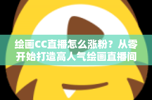 绘画CC直播怎么涨粉?从零开始打造高人气绘画直播间的实战指南 绘画CC直播怎么涨粉?从零开始打造高人气绘画直播间的实战指南