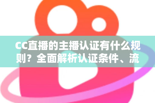 CC直播的主播认证有什么规则？全面解析认证条件、流程与避坑指南