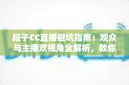 段子CC直播避坑指南：观众与主播双视角全解析，教你识破直播间套路