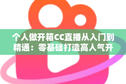 个人做开箱CC直播从入门到精通：零基础打造高人气开箱直播间的完整实战指南