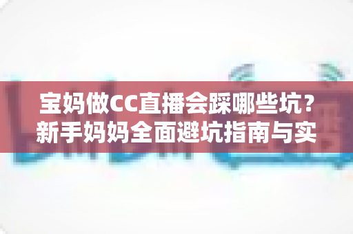 宝妈做CC直播会踩哪些坑？新手妈妈全面避坑指南与实操建议