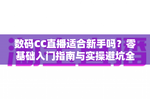 数码CC直播适合新手吗?零基础入门指南与实操避坑全解析 数码CC直播适合新手吗?零基础入门指南与实操避坑全解析