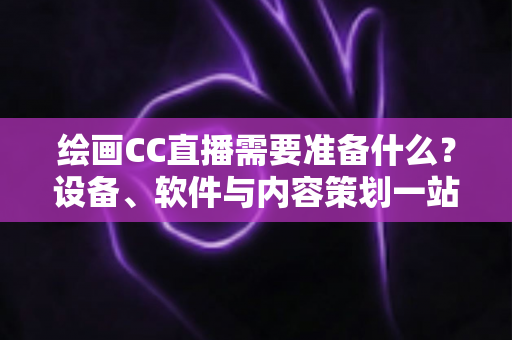 绘画CC直播需要准备什么？设备、软件与内容策划一站式开播指南
