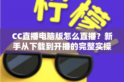 CC直播电脑版怎么直播?新手从下载到开播的完整实操指南 CC直播电脑版怎么直播?新手从下载到开播的完整实操指南