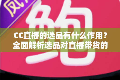 CC直播的选品有什么作用？全面解析选品对直播带货的核心价值与实战技巧