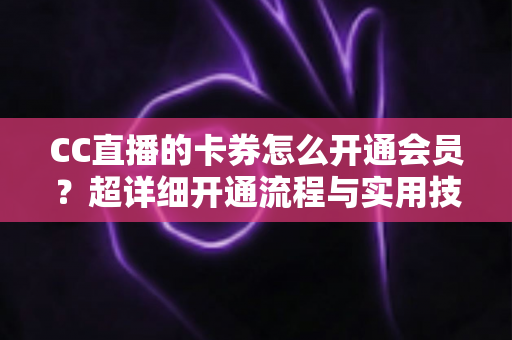 CC直播的卡券怎么开通会员？超详细开通流程与实用技巧全解析