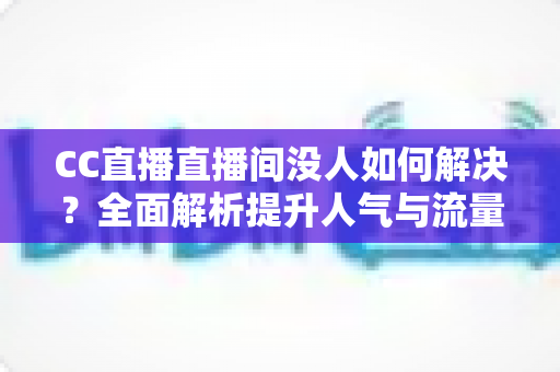 CC直播直播间没人如何解决?全面解析提升人气与流量的实用攻略 CC直播直播间没人如何解决?全面解析提升人气与流量的实用攻略