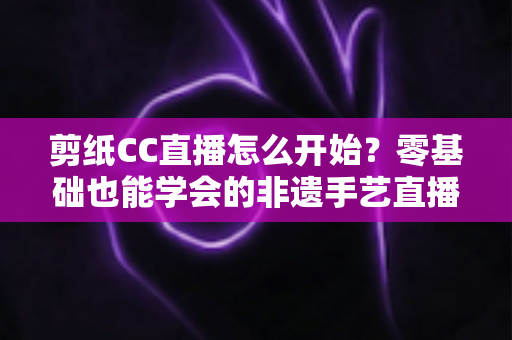 剪纸CC直播怎么开始？零基础也能学会的非遗手艺直播全攻略