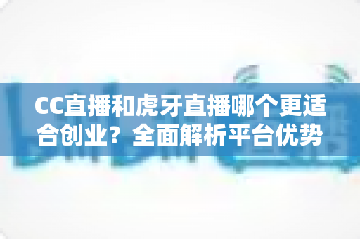 CC直播和虎牙直播哪个更适合创业？全面解析平台优势、变现模式与选择策略