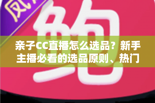 亲子CC直播怎么选品？新手主播必看的选品原则、热门品类与避坑指南