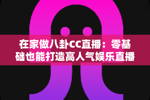 在家做八卦CC直播：零基础也能打造高人气娱乐直播间的实战全攻略
