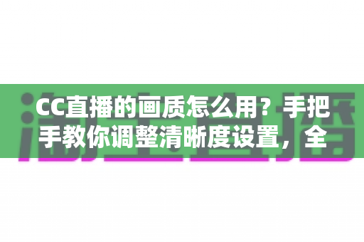 CC直播的画质怎么用？手把手教你调整清晰度设置，全面提升观看与直播体验