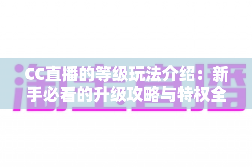 CC直播的等级玩法介绍:新手必看的升级攻略与特权全解析 CC直播的等级玩法介绍:新手必看的升级攻略与特权全解析