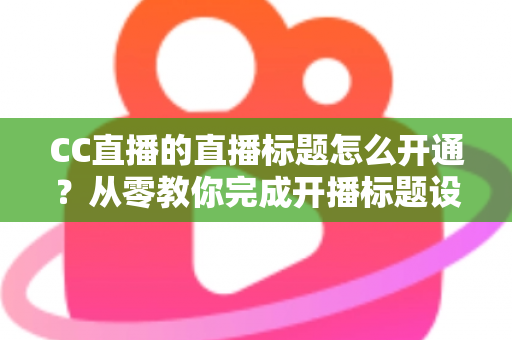 CC直播的直播标题怎么开通？从零教你完成开播标题设置与优化全攻略