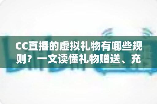 CC直播的虚拟礼物有哪些规则？一文读懂礼物赠送、充值与收益全规范
