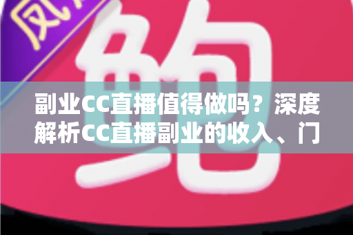 副业CC直播值得做吗？深度解析CC直播副业的收入、门槛、适合人群与真实前景
