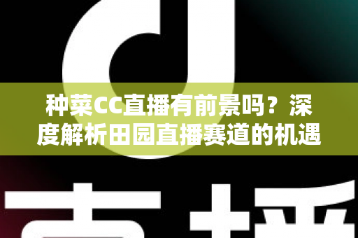 种菜CC直播有前景吗？深度解析田园直播赛道的机遇、挑战与变现路径