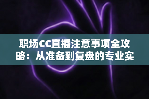 职场CC直播注意事项全攻略：从准备到复盘的专业实战指南