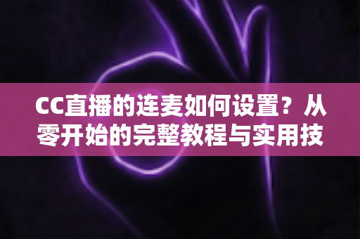 CC直播的连麦如何设置?从零开始的完整教程与实用技巧全解析 CC直播的连麦如何设置?从零开始的完整教程与实用技巧全解析