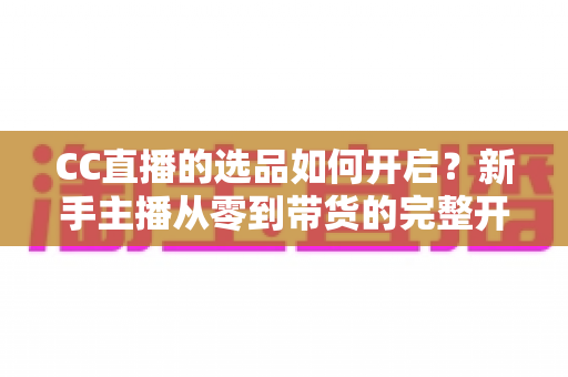 CC直播的选品如何开启？新手主播从零到带货的完整开通攻略与实操指南