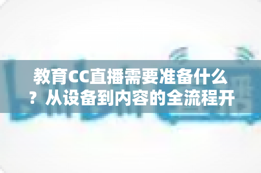 教育CC直播需要准备什么?从设备到内容的全流程开播指南详解 教育CC直播需要准备什么?从设备到内容的全流程开播指南详解