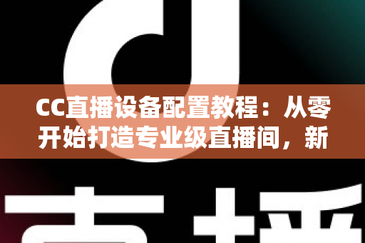 CC直播设备配置教程：从零开始打造专业级直播间，新手也能快速上手开播
