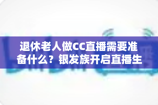 退休老人做CC直播需要准备什么？银发族开启直播生活的完整准备指南