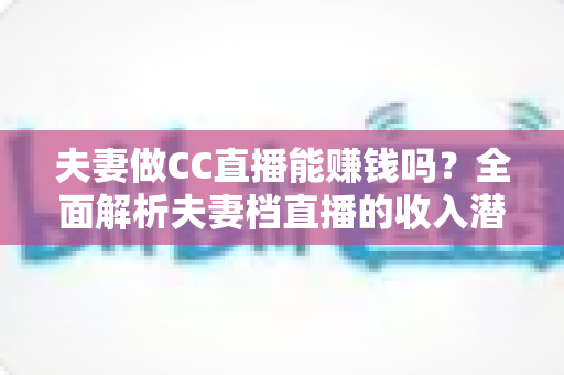 夫妻做CC直播能赚钱吗？全面解析夫妻档直播的收入潜力与实战指南