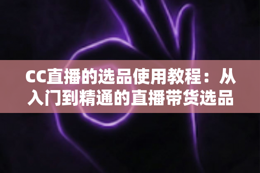 CC直播的选品使用教程：从入门到精通的直播带货选品实战指南