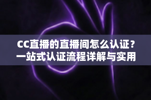 CC直播的直播间怎么认证？一站式认证流程详解与实用指南