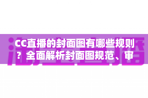 CC直播的封面图有哪些规则？全面解析封面图规范、审核标准与优化技巧