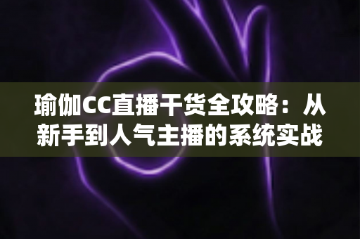 瑜伽CC直播干货全攻略:从新手到人气主播的系统实战指南 瑜伽CC直播干货全攻略:从新手到人气主播的系统实战指南