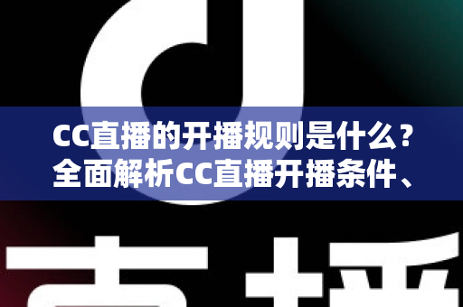 CC直播的开播规则是什么？全面解析CC直播开播条件、流程与注意事项一文读懂