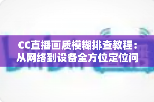 CC直播画质模糊排查教程：从网络到设备全方位定位问题，轻松恢复高清观看体验