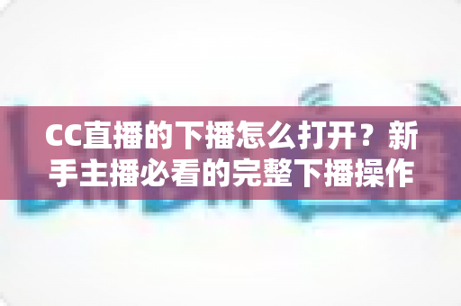 CC直播的下播怎么打开？新手主播必看的完整下播操作指南与常见问题详解