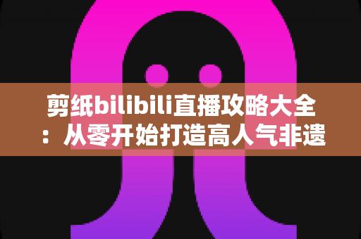 剪纸bilibili直播攻略大全：从零开始打造高人气非遗剪纸直播间的实用指南