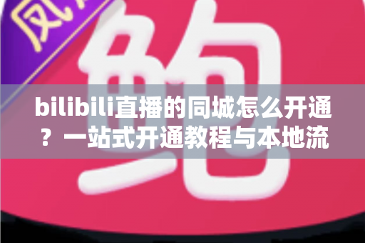bilibili直播的同城怎么开通？一站式开通教程与本地流量获取指南，助你快速解锁同城曝光