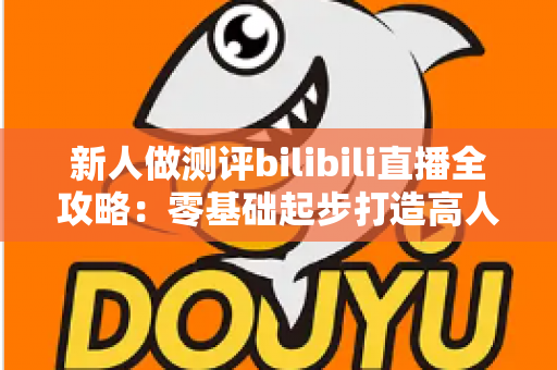 新人做测评bilibili直播全攻略：零基础起步打造高人气测评直播间的实战指南