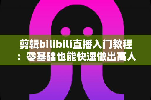 剪辑bilibili直播入门教程：零基础也能快速做出高人气切片的完整指南