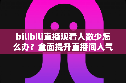 bilibili直播观看人数少怎么办?全面提升直播间人气与流量的完整攻略 bilibili直播观看人数少怎么办?全面提升直播间人气与流量的完整攻略