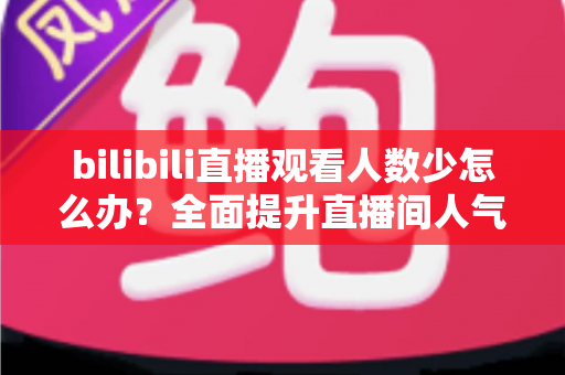 bilibili直播观看人数少怎么办？全面提升直播间人气与流量的完整攻略