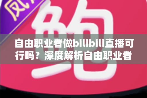 自由职业者做bilibili直播可行吗?深度解析自由职业者转型B站主播的机遇、挑战与实操指南 自由职业者做bilibili直播可行吗?深度解析自由职业者转型B站主播的机遇、挑战与实操指南