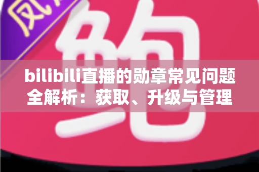 bilibili直播的勋章常见问题全解析：获取、升级与管理一文读懂